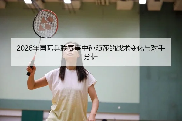 2026年国际乒联赛事中孙颖莎的战术变化与对手分析